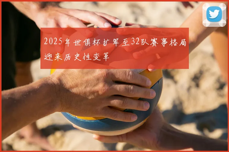 2025年世俱杯扩军至32队赛事格局迎来历史性变革