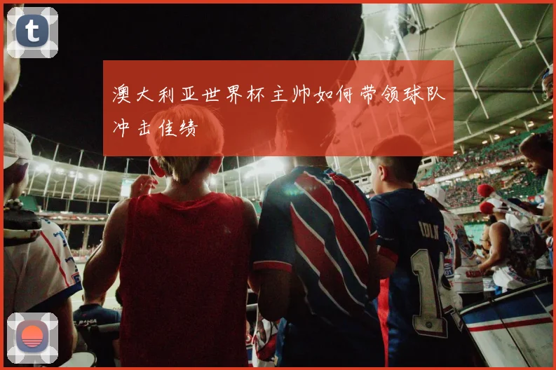 澳大利亚世界杯主帅如何带领球队冲击佳绩
