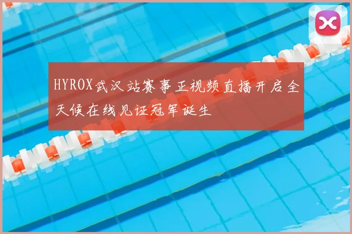 HYROX武汉站赛事正视频直播开启全天候在线见证冠军诞生